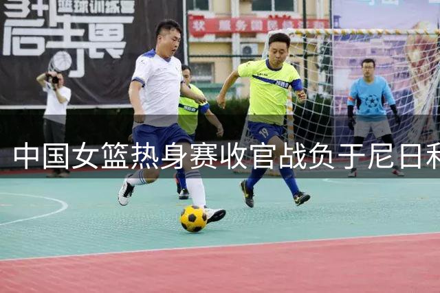 中国女篮热身赛收官战负于尼日利亚 总战绩两胜一负